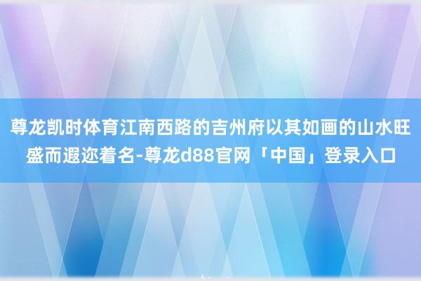尊龙凯时体育江南西路的吉州府以其如画的山水旺盛而遐迩着名-尊龙d88官网「中国」登录入口