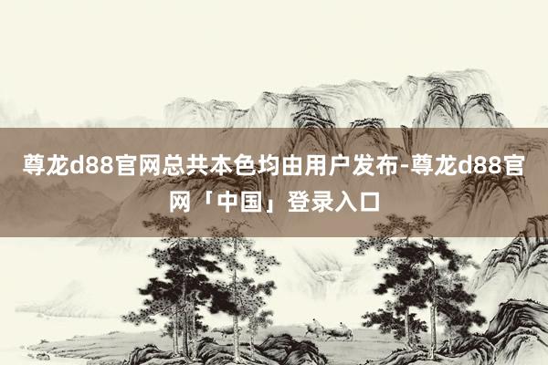 尊龙d88官网总共本色均由用户发布-尊龙d88官网「中国」登录入口