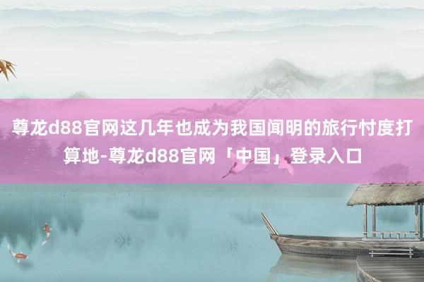 尊龙d88官网这几年也成为我国闻明的旅行忖度打算地-尊龙d88官网「中国」登录入口