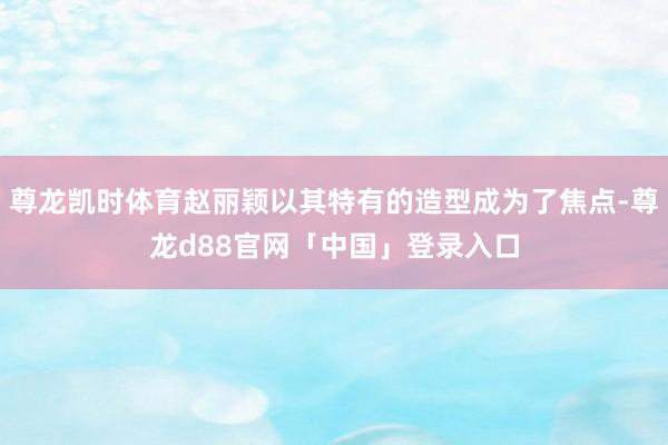 尊龙凯时体育赵丽颖以其特有的造型成为了焦点-尊龙d88官网「中国」登录入口