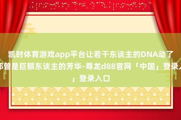凯时体育游戏app平台让若干东谈主的DNA动了？那曾是巨额东谈主的芳华-尊龙d88官网「中国」登录入口