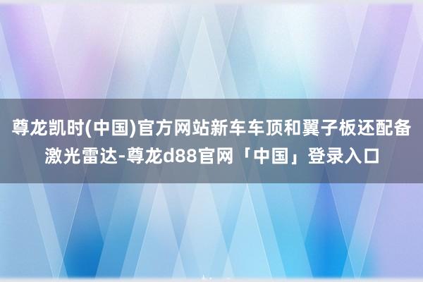 尊龙凯时(中国)官方网站新车车顶和翼子板还配备激光雷达-尊龙d88官网「中国」登录入口