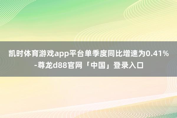 凯时体育游戏app平台单季度同比增速为0.41%-尊龙d88官网「中国」登录入口