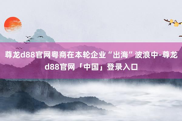 尊龙d88官网粤商在本轮企业“出海”波浪中-尊龙d88官网「中国」登录入口