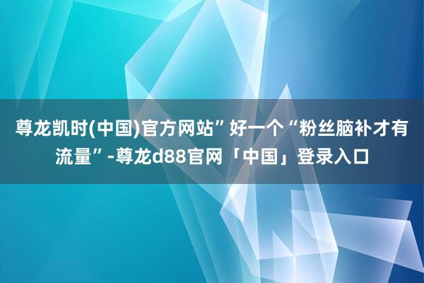 尊龙凯时(中国)官方网站”好一个“粉丝脑补才有流量”-尊龙d88官网「中国」登录入口