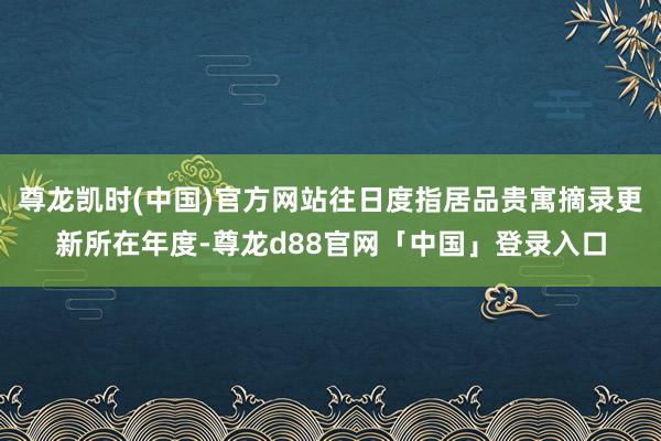 尊龙凯时(中国)官方网站往日度指居品贵寓摘录更新所在年度-尊龙d88官网「中国」登录入口
