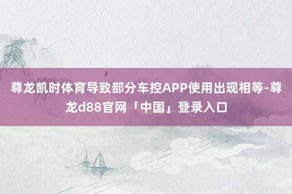 尊龙凯时体育导致部分车控APP使用出现相等-尊龙d88官网「中国」登录入口