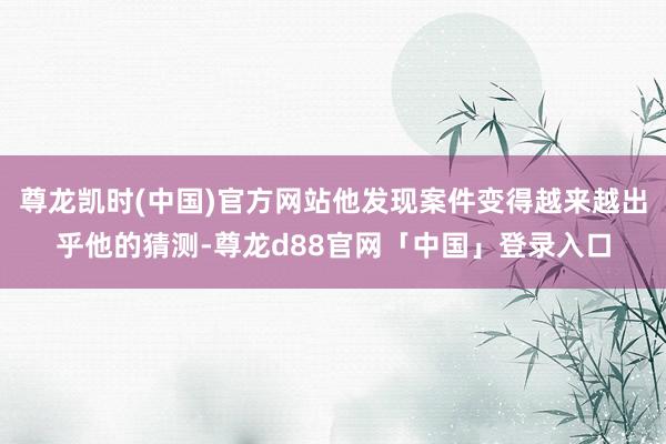 尊龙凯时(中国)官方网站他发现案件变得越来越出乎他的猜测-尊龙d88官网「中国」登录入口