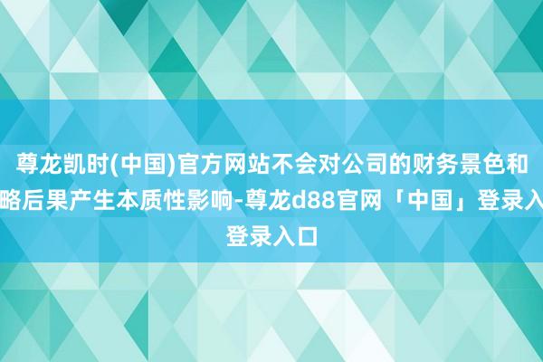 尊龙凯时(中国)官方网站不会对公司的财务景色和谋略后果产生本质性影响-尊龙d88官网「中国」登录入口