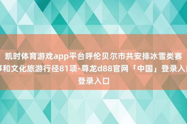 凯时体育游戏app平台呼伦贝尔市共安排冰雪类赛事和文化旅游行径81项-尊龙d88官网「中国」登录入口