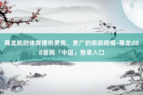 尊龙凯时体育提供更亮、更广的照明规模-尊龙d88官网「中国」登录入口
