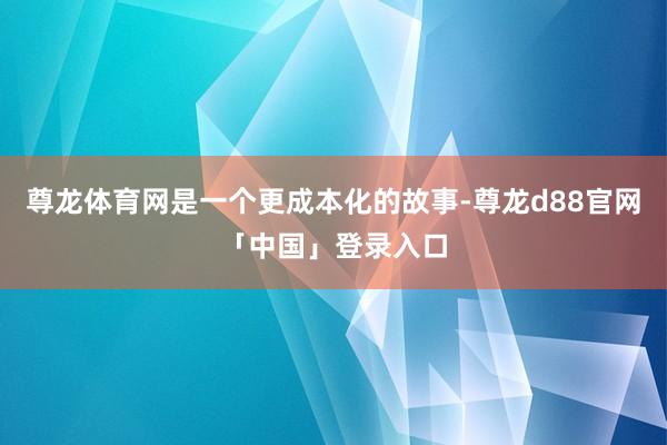 尊龙体育网是一个更成本化的故事-尊龙d88官网「中国」登录入口