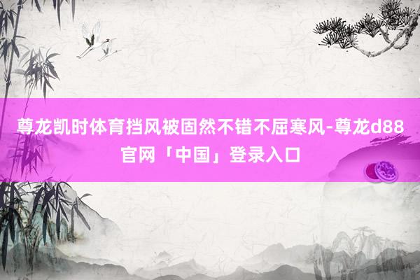 尊龙凯时体育挡风被固然不错不屈寒风-尊龙d88官网「中国」登录入口