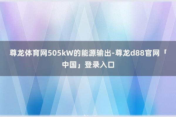 尊龙体育网505kW的能源输出-尊龙d88官网「中国」登录入口