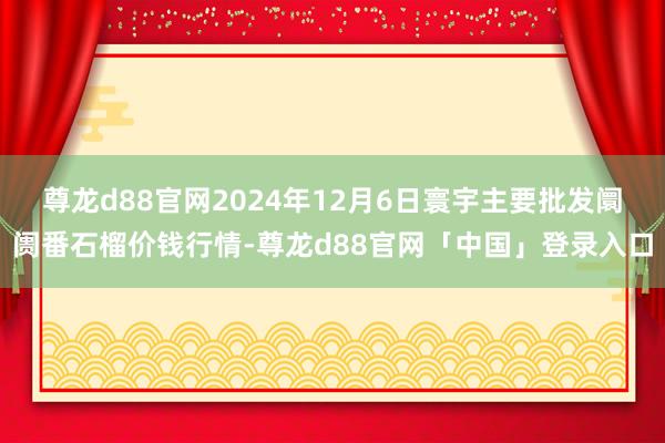 尊龙d88官网2024年12月6日寰宇主要批发阛阓番石榴价钱行情-尊龙d88官网「中国」登录入口