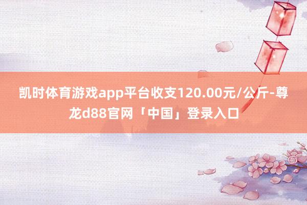 凯时体育游戏app平台收支120.00元/公斤-尊龙d88官网「中国」登录入口