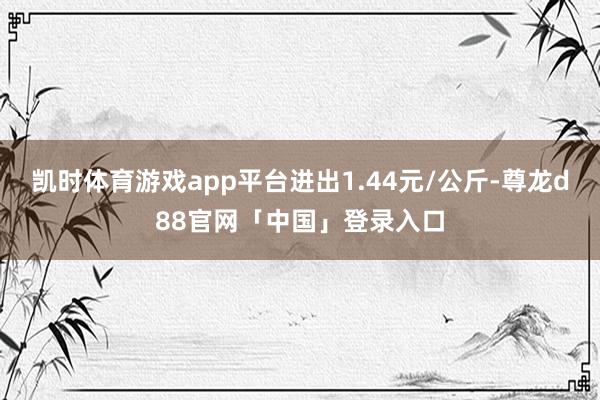 凯时体育游戏app平台进出1.44元/公斤-尊龙d88官网「中国」登录入口