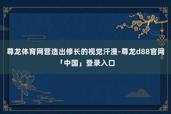 尊龙体育网营造出修长的视觉汗漫-尊龙d88官网「中国」登录入口