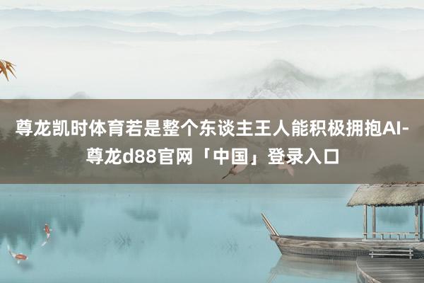 尊龙凯时体育若是整个东谈主王人能积极拥抱AI-尊龙d88官网「中国」登录入口