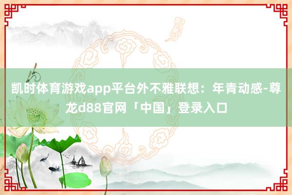 凯时体育游戏app平台外不雅联想：年青动感-尊龙d88官网「中国」登录入口