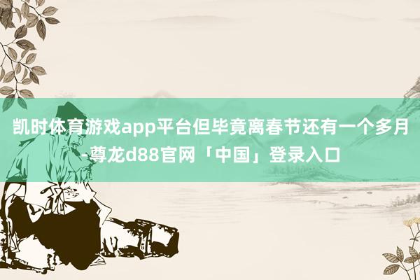 凯时体育游戏app平台但毕竟离春节还有一个多月-尊龙d88官网「中国」登录入口
