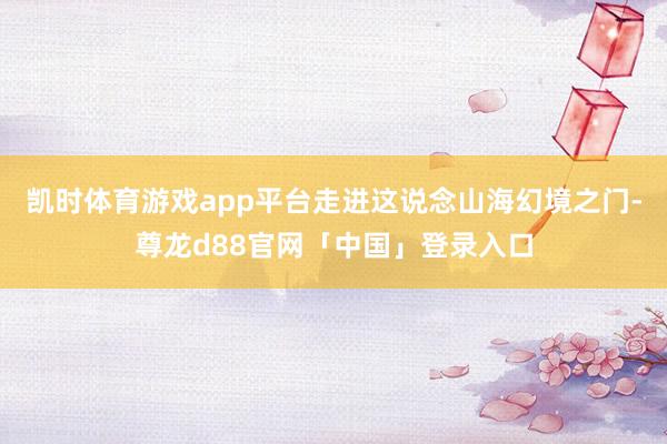凯时体育游戏app平台走进这说念山海幻境之门-尊龙d88官网「中国」登录入口