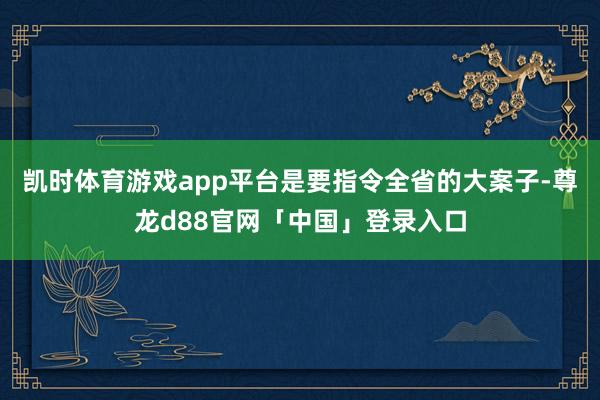 凯时体育游戏app平台是要指令全省的大案子-尊龙d88官网「中国」登录入口