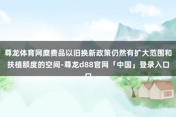 尊龙体育网糜费品以旧换新政策仍然有扩大范围和扶植额度的空间-尊龙d88官网「中国」登录入口