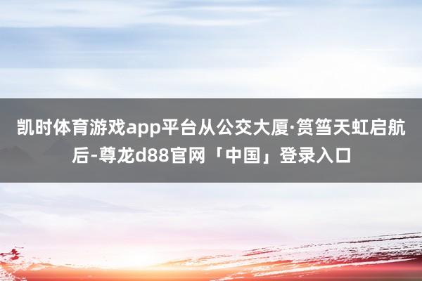 凯时体育游戏app平台 从公交大厦·筼筜天虹启航后-尊龙d88官网「中国」登录入口