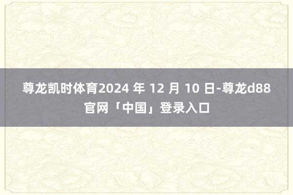 尊龙凯时体育2024 年 12 月 10 日-尊龙d88官网「中国」登录入口