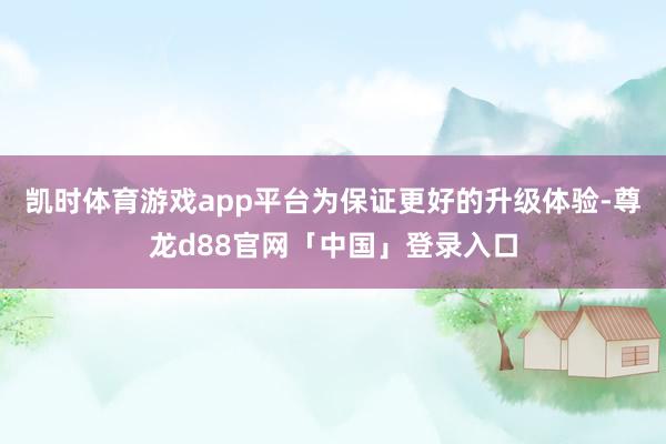 凯时体育游戏app平台为保证更好的升级体验-尊龙d88官网「中国」登录入口