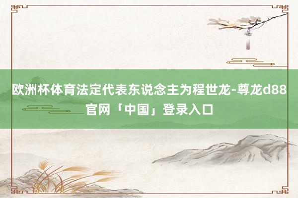 欧洲杯体育法定代表东说念主为程世龙-尊龙d88官网「中国」登录入口