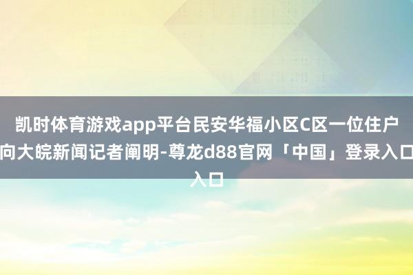 凯时体育游戏app平台民安华福小区C区一位住户向大皖新闻记者阐明-尊龙d88官网「中国」登录入口