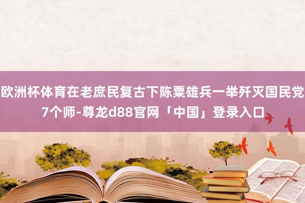 欧洲杯体育在老庶民复古下陈粟雄兵一举歼灭国民党7个师-尊龙d88官网「中国」登录入口