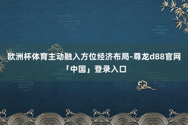 欧洲杯体育主动融入方位经济布局-尊龙d88官网「中国」登录入口