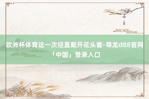 欧洲杯体育这一次径直戴开花头套-尊龙d88官网「中国」登录入口