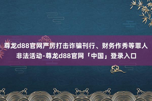 尊龙d88官网严厉打击诈骗刊行、财务作秀等罪人非法活动-尊龙d88官网「中国」登录入口
