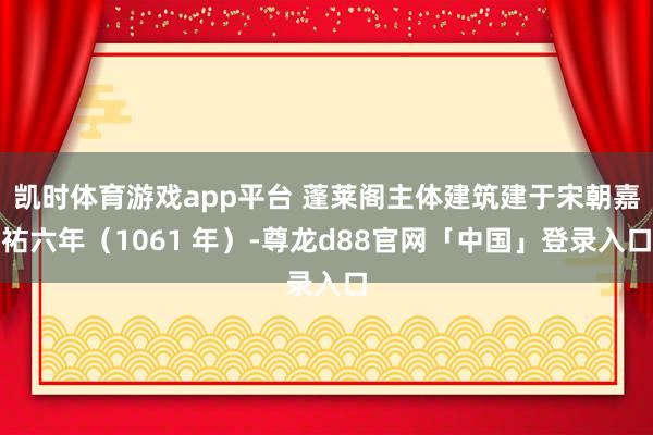 凯时体育游戏app平台 蓬莱阁主体建筑建于宋朝嘉祐六年（1061 年）-尊龙d88官网「中国」登录入口