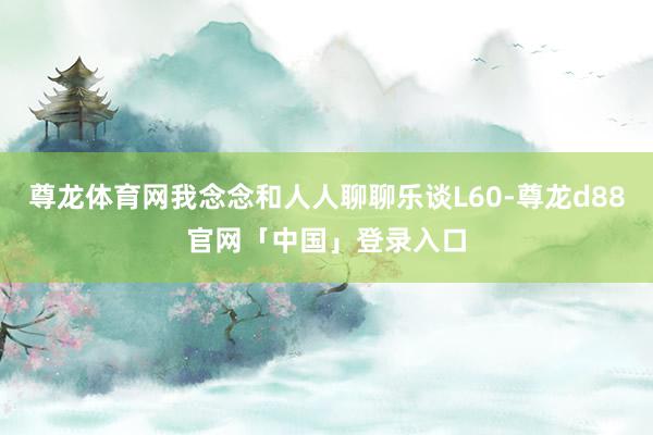 尊龙体育网我念念和人人聊聊乐谈L60-尊龙d88官网「中国」登录入口