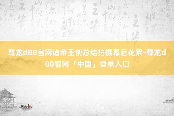 尊龙d88官网诸帝王创总结拍摄幕后花絮-尊龙d88官网「中国」登录入口