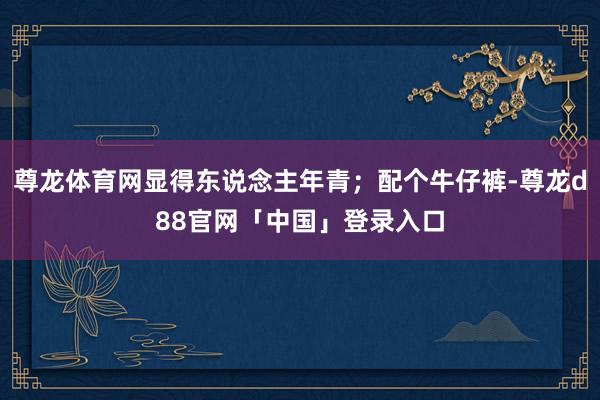 尊龙体育网显得东说念主年青；配个牛仔裤-尊龙d88官网「中国」登录入口
