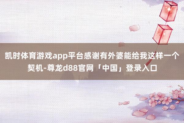 凯时体育游戏app平台感谢有外婆能给我这样一个契机-尊龙d88官网「中国」登录入口