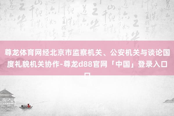 尊龙体育网经北京市监察机关、公安机关与谈论国度礼貌机关协作-尊龙d88官网「中国」登录入口