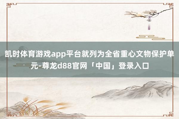凯时体育游戏app平台就列为全省重心文物保护单元-尊龙d88官网「中国」登录入口