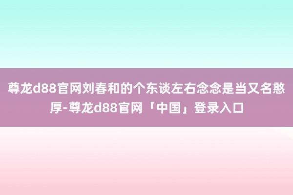 尊龙d88官网刘春和的个东谈左右念念是当又名憨厚-尊龙d88官网「中国」登录入口