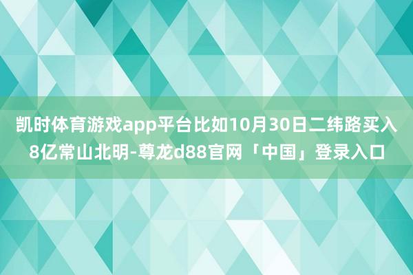 凯时体育游戏app平台比如10月30日二纬路买入8亿常山北明-尊龙d88官网「中国」登录入口