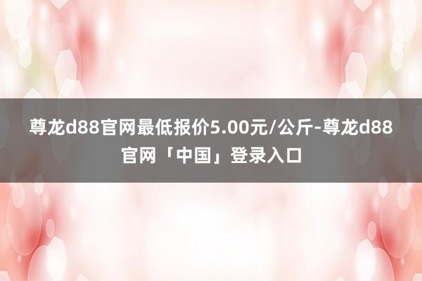 尊龙d88官网最低报价5.00元/公斤-尊龙d88官网「中国」登录入口