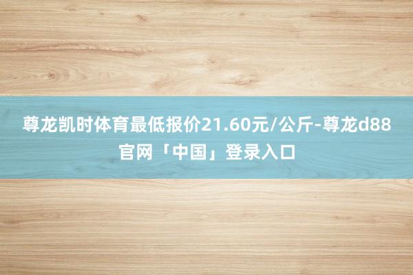 尊龙凯时体育最低报价21.60元/公斤-尊龙d88官网「中国」登录入口