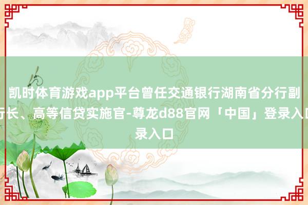 凯时体育游戏app平台曾任交通银行湖南省分行副行长、高等信贷实施官-尊龙d88官网「中国」登录入口