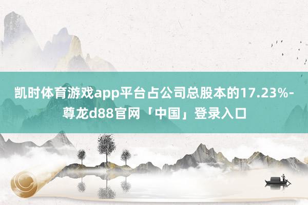 凯时体育游戏app平台占公司总股本的17.23%-尊龙d88官网「中国」登录入口